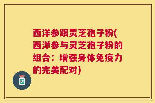 西洋参跟灵芝孢子粉(西洋参与灵芝孢子粉的组合:增强身体免疫力的完美配对) 西洋参跟灵芝孢子粉(西洋参与灵芝孢子粉的组合:增强身体免疫力的完美配对)