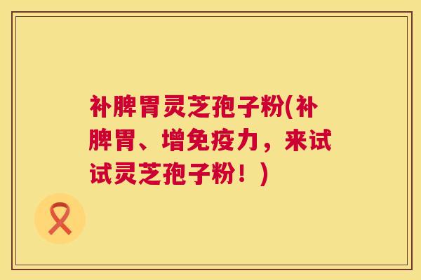 补脾胃灵芝孢子粉(补脾胃、增免疫力,来试试灵芝孢子粉!) 补脾胃灵芝孢子粉(补脾胃、增免疫力,来试试灵芝孢子粉!)