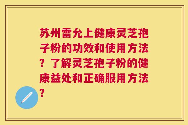 苏州雷允上健康灵芝孢子粉的功效和使用方法?了解灵芝孢子粉的健康益处和正确服用方法? 苏州雷允上健康灵芝孢子粉的功效和使用方法?了解灵芝孢子粉的健康益处和正确服用方法?