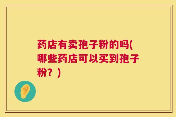 药店有卖孢子粉的吗(哪些药店可以买到孢子粉?) 药店有卖孢子粉的吗(哪些药店可以买到孢子粉?)