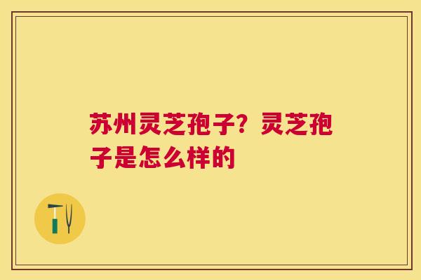 苏州灵芝孢子?灵芝孢子是怎么样的 苏州灵芝孢子?灵芝孢子是怎么样的