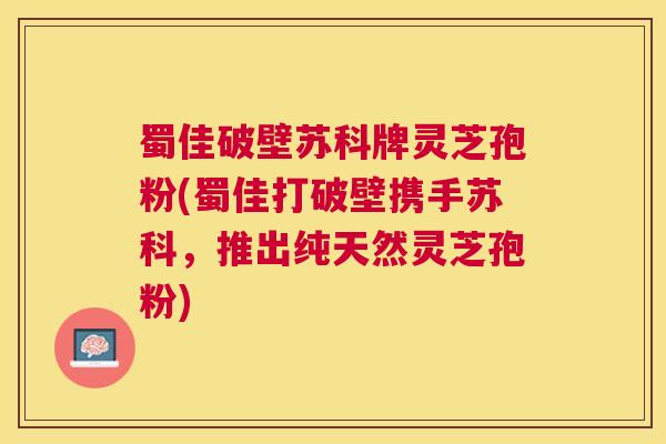 蜀佳破壁苏科牌灵芝孢粉(蜀佳打破壁携手苏科，推出纯天然灵芝孢粉)