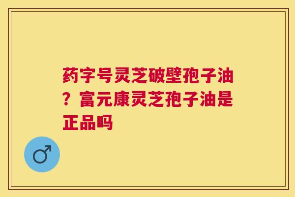 药字号灵芝破壁孢子油？富元康灵芝孢子油是正品吗