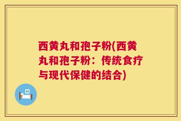 西黄丸和孢子粉(西黄丸和孢子粉：传统食疗与现代保健的结合)