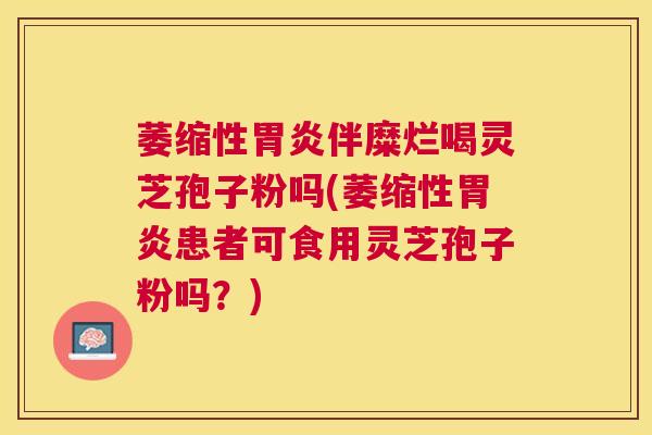 萎缩性伴糜烂喝灵芝孢子粉吗(萎缩性患者可食用灵芝孢子粉吗？)