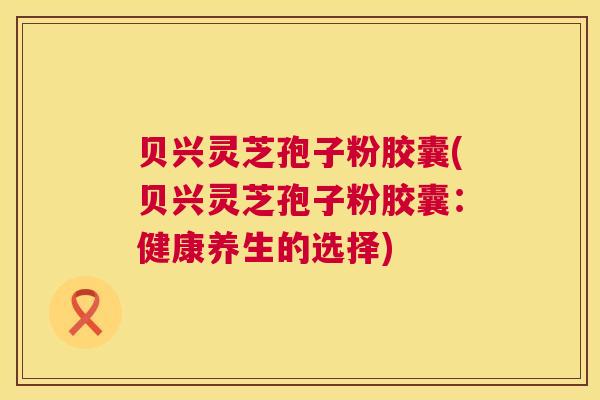 贝兴灵芝孢子粉胶囊(贝兴灵芝孢子粉胶囊：健康养生的选择)