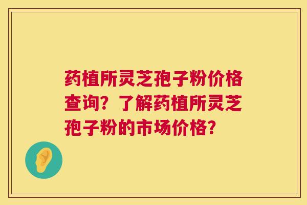 药植所灵芝孢子粉价格查询?了解药植所灵芝孢子粉的市场价格? 药植所灵芝孢子粉价格查询?了解药植所灵芝孢子粉的市场价格?