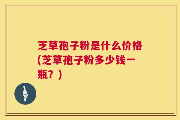 芝草孢子粉是什么价格(芝草孢子粉多少钱一瓶？)