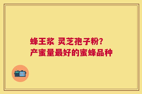 蜂王浆 灵芝孢子粉?产蜜量好的蜜蜂品种 蜂王浆 灵芝孢子粉?产蜜量好的蜜蜂品种