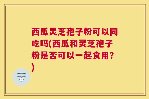 西瓜灵芝孢子粉可以同吃吗(西瓜和灵芝孢子粉是否可以一起食用？)