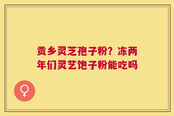 贡乡灵芝孢子粉?冻两年们灵艺饱子粉能吃吗 贡乡灵芝孢子粉?冻两年们灵艺饱子粉能吃吗