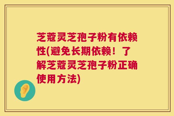 芝蔻灵芝孢子粉有依赖性(避免长期依赖！了解芝蔻灵芝孢子粉正确使用方法)