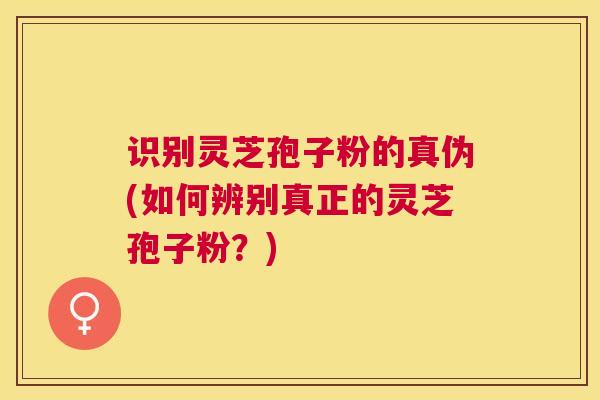 识别灵芝孢子粉的真伪(如何辨别真正的灵芝孢子粉?) 识别灵芝孢子粉的真伪(如何辨别真正的灵芝孢子粉?)