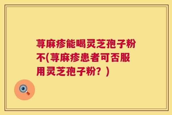 荨麻疹能喝灵芝孢子粉不(荨麻疹患者可否服用灵芝孢子粉?) 荨麻疹能喝灵芝孢子粉不(荨麻疹患者可否服用灵芝孢子粉?)