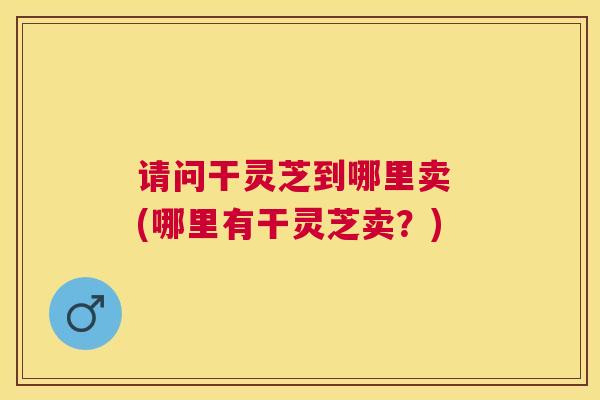 请问干灵芝到哪里卖 (哪里有干灵芝卖？)
