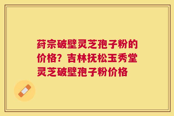荮宗破壁灵芝孢子粉的价格?吉林抚松玉秀堂灵芝破壁孢子粉价格 荮宗破壁灵芝孢子粉的价格?吉林抚松玉秀堂灵芝破壁孢子粉价格