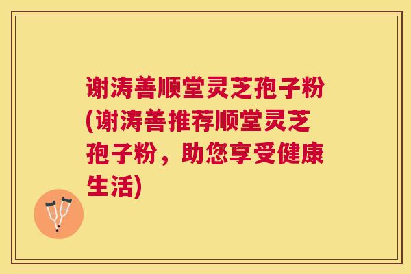 谢涛善顺堂灵芝孢子粉(谢涛善推荐顺堂灵芝孢子粉,助您享受健康生活) 谢涛善顺堂灵芝孢子粉(谢涛善推荐顺堂灵芝孢子粉,助您享受健康生活)