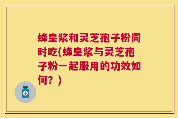 蜂皇浆和灵芝孢子粉同时吃(蜂皇浆与灵芝孢子粉一起服用的功效如何？)