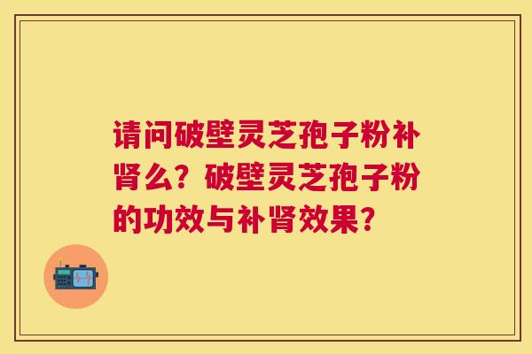 请问破壁灵芝孢子粉补么？破壁灵芝孢子粉的功效与补效果？