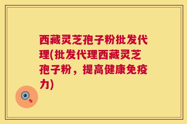 西藏灵芝孢子粉批发代理(批发代理西藏灵芝孢子粉，提高健康免疫力)