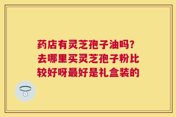 药店有灵芝孢子油吗?去哪里买灵芝孢子粉比较好呀好是礼盒装的 药店有灵芝孢子油吗?去哪里买灵芝孢子粉比较好呀好是礼盒装的