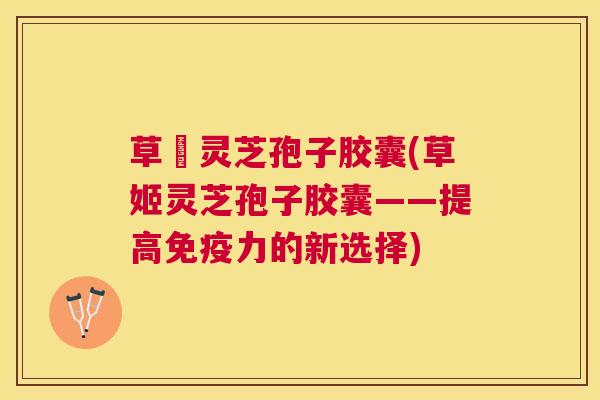 草姫灵芝孢子胶囊(草姬灵芝孢子胶囊——提高免疫力的新选择) 草姫灵芝孢子胶囊(草姬灵芝孢子胶囊——提高免疫力的新选择)