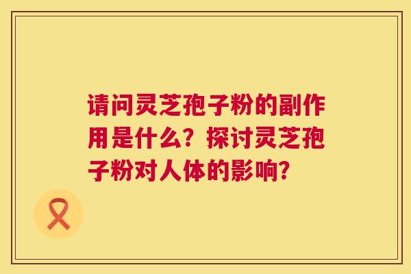 请问灵芝孢子粉的副作用是什么?探讨灵芝孢子粉对人体的影响? 请问灵芝孢子粉的副作用是什么?探讨灵芝孢子粉对人体的影响?