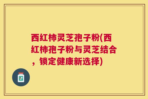 西红柿灵芝孢子粉(西红柿孢子粉与灵芝结合,锁定健康新选择) 西红柿灵芝孢子粉(西红柿孢子粉与灵芝结合,锁定健康新选择)