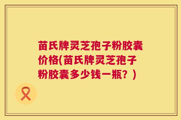 苗氏牌灵芝孢子粉胶囊价格(苗氏牌灵芝孢子粉胶囊多少钱一瓶？)