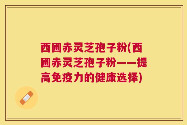 西圃赤灵芝孢子粉(西圃赤灵芝孢子粉——提高免疫力的健康选择)