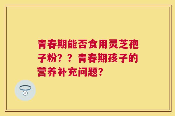 青春期能否食用灵芝孢子粉？？青春期孩子的营养补充问题？