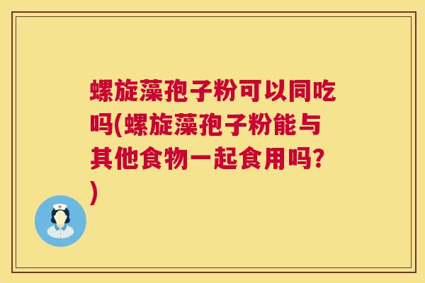 螺旋藻孢子粉可以同吃吗(螺旋藻孢子粉能与其他食物一起食用吗?) 螺旋藻孢子粉可以同吃吗(螺旋藻孢子粉能与其他食物一起食用吗?)