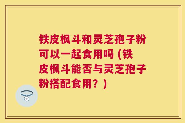 铁皮枫斗和灵芝孢子粉可以一起食用吗 (铁皮枫斗能否与灵芝孢子粉搭配食用?) 铁皮枫斗和灵芝孢子粉可以一起食用吗 (铁皮枫斗能否与灵芝孢子粉搭配食用?)
