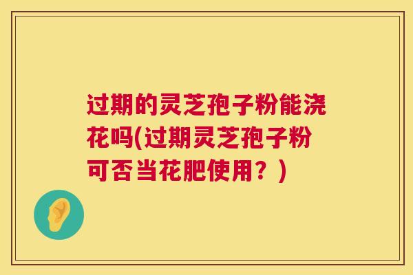 过期的灵芝孢子粉能浇花吗(过期灵芝孢子粉可否当花肥使用?) 过期的灵芝孢子粉能浇花吗(过期灵芝孢子粉可否当花肥使用?)