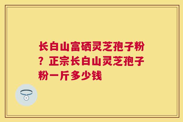 长白山富硒灵芝孢子粉?正宗长白山灵芝孢子粉一斤多少钱 长白山富硒灵芝孢子粉?正宗长白山灵芝孢子粉一斤多少钱
