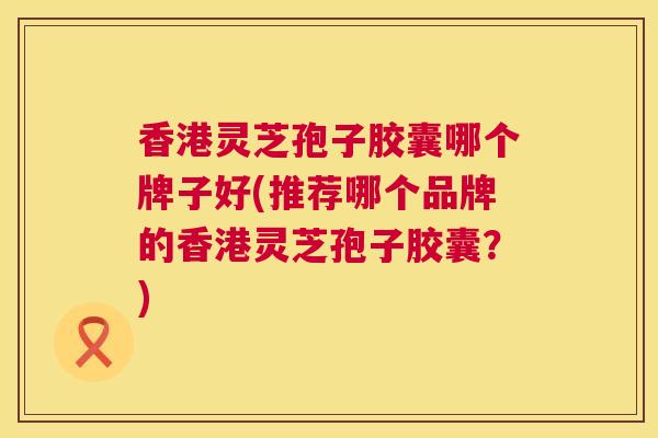 香港灵芝孢子胶囊哪个牌子好(推荐哪个品牌的香港灵芝孢子胶囊？)