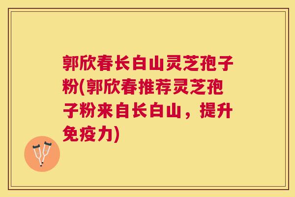 郭欣春长白山灵芝孢子粉(郭欣春推荐灵芝孢子粉来自长白山,提升免疫力) 郭欣春长白山灵芝孢子粉(郭欣春推荐灵芝孢子粉来自长白山,提升免疫力)