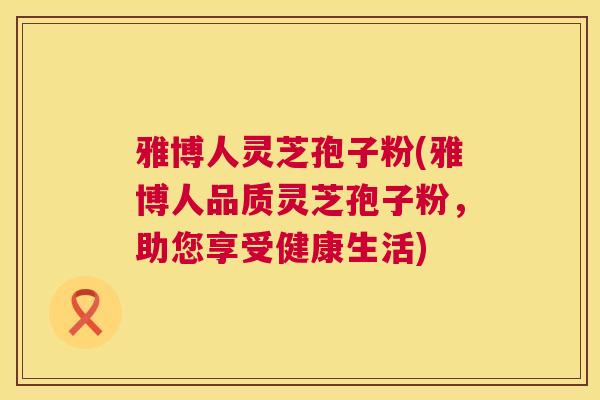 雅博人灵芝孢子粉(雅博人品质灵芝孢子粉,助您享受健康生活) 雅博人灵芝孢子粉(雅博人品质灵芝孢子粉,助您享受健康生活)