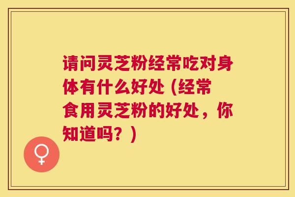 请问灵芝粉经常吃对身体有什么好处 (经常食用灵芝粉的好处,你知道吗?) 请问灵芝粉经常吃对身体有什么好处 (经常食用灵芝粉的好处,你知道吗?)