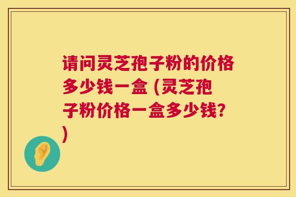 请问灵芝孢子粉的价格多少钱一盒 (灵芝孢子粉价格一盒多少钱?) 请问灵芝孢子粉的价格多少钱一盒 (灵芝孢子粉价格一盒多少钱?)