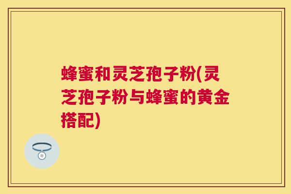 蜂蜜和灵芝孢子粉(灵芝孢子粉与蜂蜜的黄金搭配)