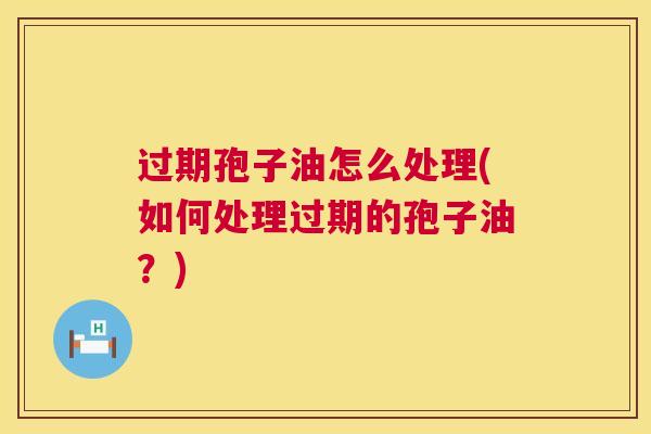 过期孢子油怎么处理(如何处理过期的孢子油?) 过期孢子油怎么处理(如何处理过期的孢子油?)