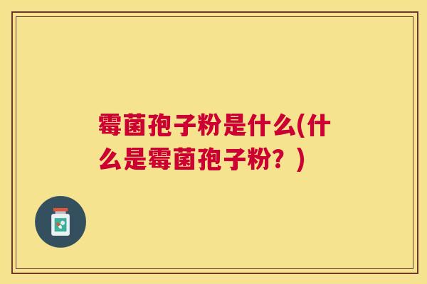 霉菌孢子粉是什么(什么是霉菌孢子粉?) 霉菌孢子粉是什么(什么是霉菌孢子粉?)