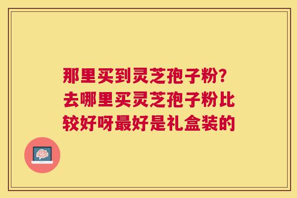 那里买到灵芝孢子粉?去哪里买灵芝孢子粉比较好呀好是礼盒装的 那里买到灵芝孢子粉?去哪里买灵芝孢子粉比较好呀好是礼盒装的