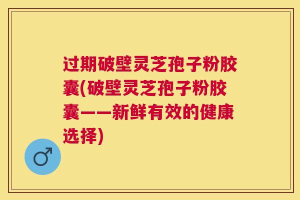 过期破壁灵芝孢子粉胶囊(破壁灵芝孢子粉胶囊——新鲜有效的健康选择)