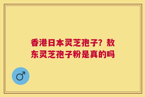 香港日本灵芝孢子?敖东灵芝孢子粉是真的吗 香港日本灵芝孢子?敖东灵芝孢子粉是真的吗