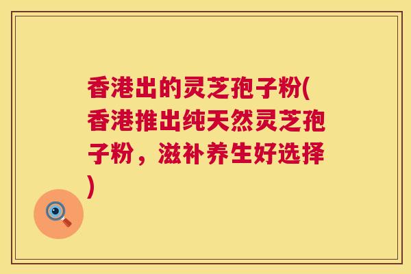 香港出的灵芝孢子粉(香港推出纯天然灵芝孢子粉，滋补养生好选择)