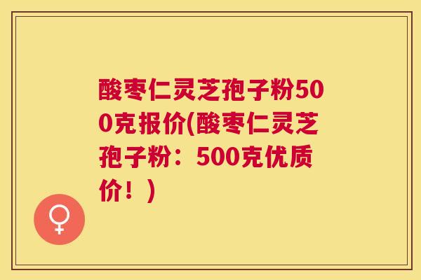 酸枣仁灵芝孢子粉500克报价(酸枣仁灵芝孢子粉：500克优质价！)