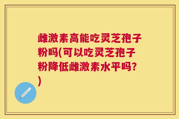 雌激素高能吃灵芝孢子粉吗(可以吃灵芝孢子粉降低雌激素水平吗？)