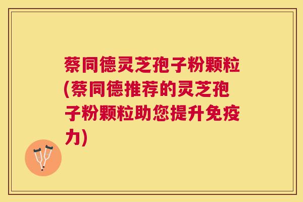 蔡同德灵芝孢子粉颗粒(蔡同德推荐的灵芝孢子粉颗粒助您提升免疫力) 蔡同德灵芝孢子粉颗粒(蔡同德推荐的灵芝孢子粉颗粒助您提升免疫力)